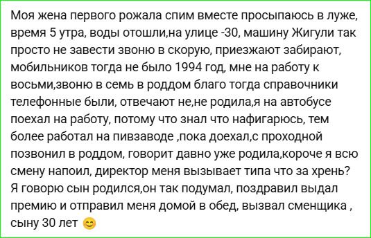 Моя жена первого рожала спим вместе просыпаюсь в луже, время 5 утра, воды отошли,на улице -30, машину Жигули так просто не завести звоню в скорую, приезжают забирают, мобильников тогда не было 1994 год, мне на работу к восьми,звоню в семь в роддом благо тогда справочники телефонные были, отвечают не,не родила,я на автобусе поехал на работу, потому