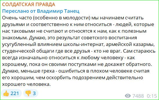 СОЛДАТСКАЯ ПРАВДА
Переслано от Владимир Танец
Очень часто (особенно в молодости) мы начинаем считать друзьями и соответственно к ним относиться - людей, которые нас таковыми не считают и относятся к нам, как к полезным знакомым. Думаю, это результат советского воспитания усугубленный влиянием школы-интернат, армейской казармы, студенческой общаги