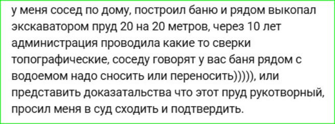 у меня сосед по дому, построил баню и рядом выкопал экскаватором пруд 20 на 20 метров, через 10 лет администрация проводила какие то сверки топографические, соседу говорят у вас баня рядом с водоемом надо сносить или переносить))))), или представить доказательства что этот пруд рукотворный, просил меня в суд сходить и подтвердить.