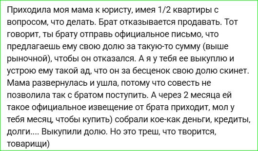 Приходила моя мама к юристу, имея 1/2 квартиры с вопросом, что делать. Брат отказывается продавать. Тот говорит, ты брату отправь официальное письмо, что предлагаешь ему свою долю за такую-то сумму (выше рыночной), чтобы он отказался. А я у тебя ее выкуплю и устрою ему такой ад, что он за бесценок свою долю скинет. Мама развернулась и ушла, потому