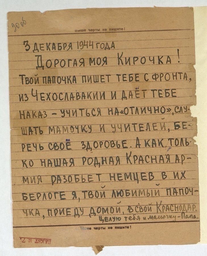 30 об. Выше черты не пишите! 3 декабря 1944 года. Дорогая моя Кирочка! Твой папочка пишет тебе с фронта, из Чехословакии и даёт тебе наказ – учиться на «отлично», слушать мамочку и учителей, беречь своё здоровье. А как только наша родная Красная Армия разобьет немцев в их берлоге я, твой любимый папочка, приеду домой, в свой Краснодар. Целую тебя