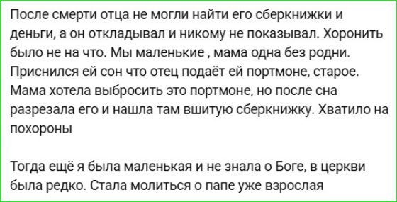 После смерти отца не могли найти его сберкнижки и деньги, а он откладывал и никому не показывал. Хоронить было не на что. Мы маленькие, мама одна без родни. Приснился ей сон что отец подаёт ей портмоне, старое. Мама хотела выбросить это портмоне, но после сна разрезала его и нашла там вшитую сберкнижку. Хватило на похороны. Тогда ещё я была