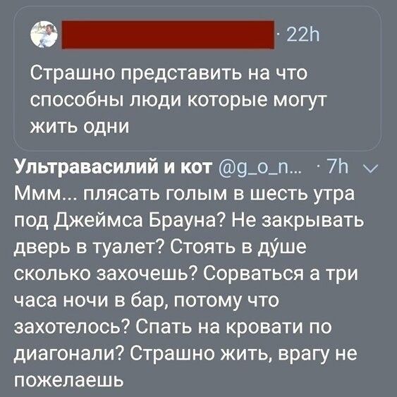 пп Страшно представить на что способны люди которые могут жить одни Упьтравасипий и кот 9_о_п 7п Ммм плясать гопым в шесть утра под Джеймса Брауна Не закрывать дверь в туалет Стоять в діше сколько захочешь Сорваться а три часа ночи в бар потому что захотелось Спать на кровати по диагонали Страшно жить врагу не ПОЖЭПЗЕШЬ