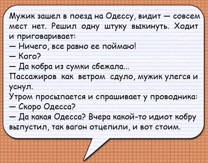 Мужик зашел в поезд на Одессу видит совсем мест нет Решил одну штуку выкинуть Ходит и приговаривает Ничего все равно ее поймаю Кого Да кобра из сумки сбежала Пассажиров как ветром сдуло мужик улегся и уснул Утром просыпается и спрашивает у проводнико Скоро Одесса Да какая Одесса Вчера какой то идиот кобру выпустил так вагон отцепили и вот стоим