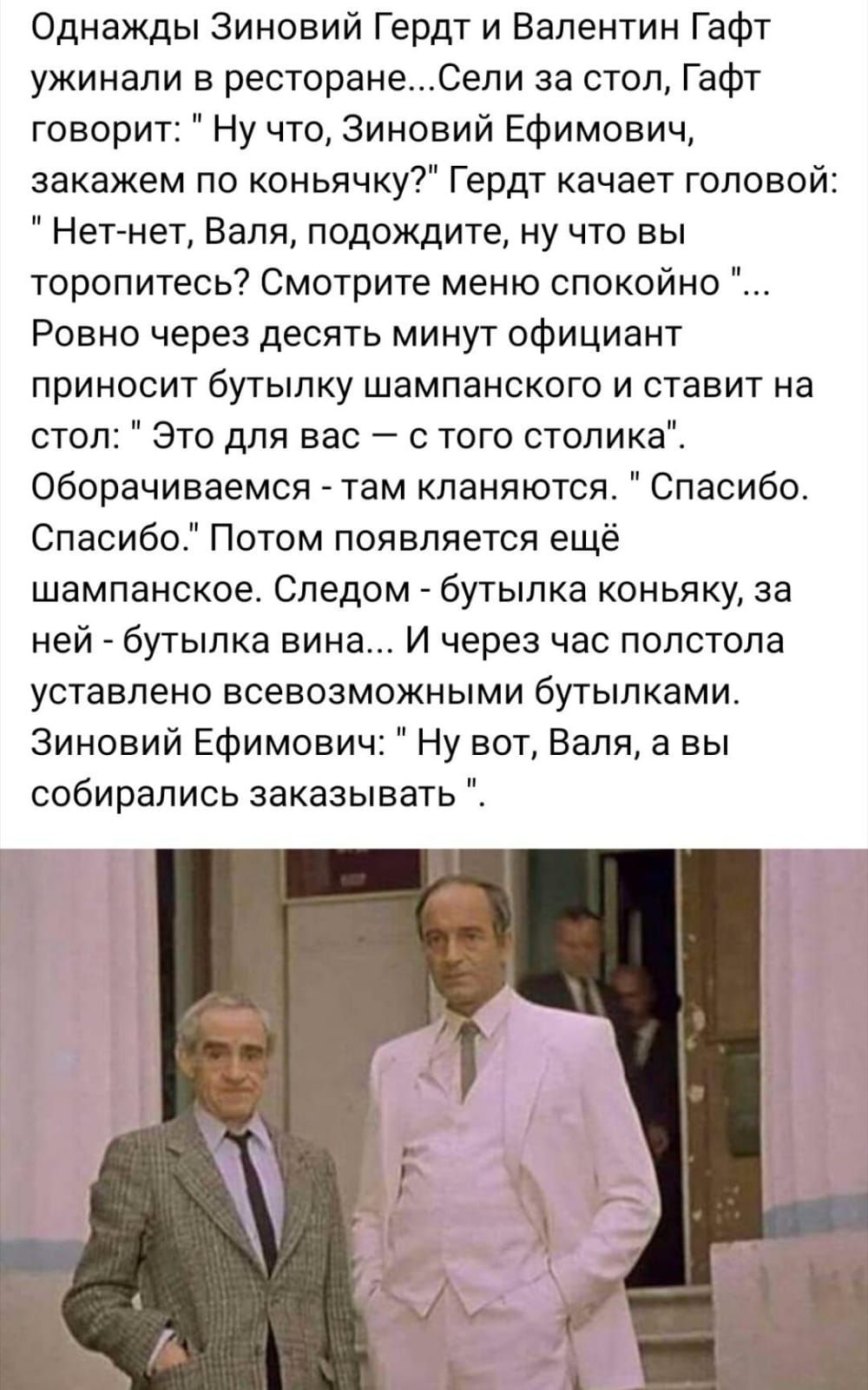 Однажды Зиновий Гердт и Валентин Гафт ужинали в ресторанеСели за стол Гафт говорит Ну что Зиновий Ефимович эакажем по коньячку Гердт качает гопово Нет нет Валя подождите ну что вы торопитесь Смотрите меню спокойно Ровно через десять минут официант приносит бутылку шампанского и ставит на стол Это для вас с того столика Оборачиваемся там кланяются Спасибо Спасибо Потом появляется ещё шампанское Сле