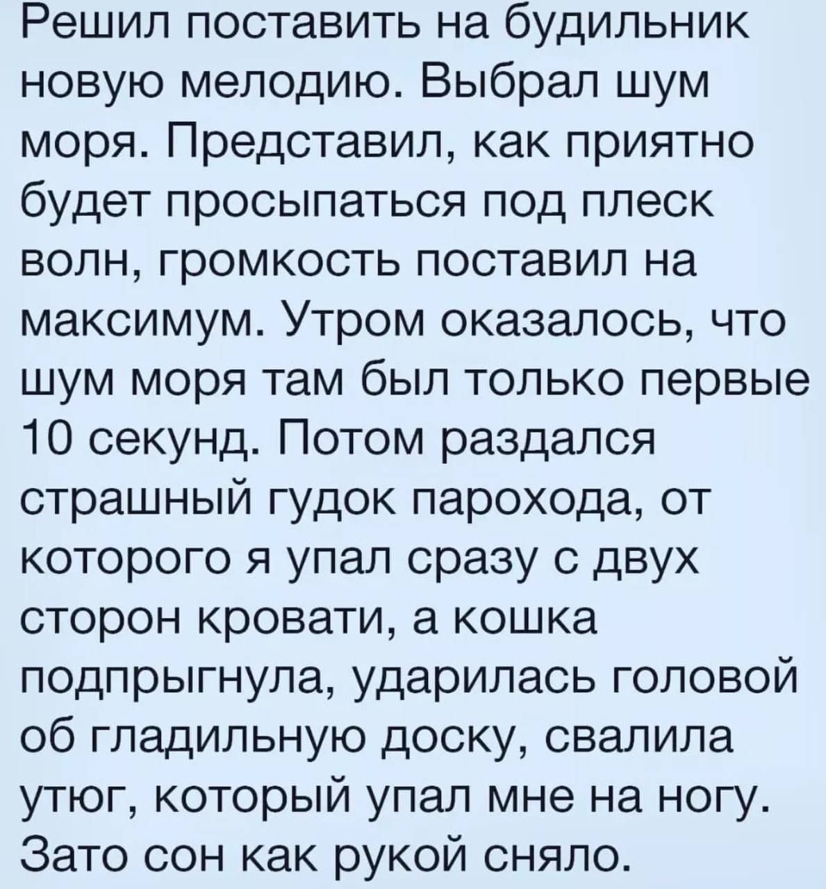 Решил поставить на будильник новую мелодию Выбрал шум моря Представил как приятно будет просыпаться под плеск волн громкость поставил на максимум Утром оказалось что шум моря там был только первые 10 секунд Потом раздался страшный гудок парохода от которого я упал сразу с двух сторон кровати а кошка подпрыгнула ударилась головой об гладильную доску свалила утюг который упал мне на ногу Зато сон ка