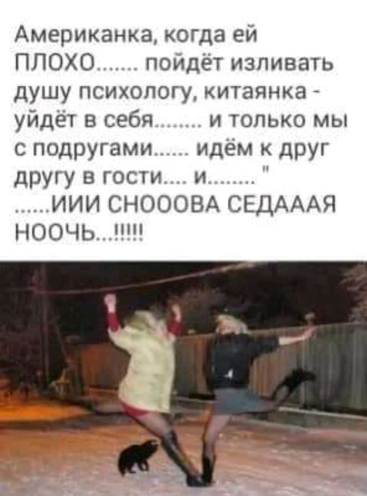 Американка когда ей ПЛОХО пойдёт изливать душу психологу китаянка уйдёт в себя и только мы с подругами идём к друг другу в гости и ИИИ СНОООВА СЕДАААЯ НООЧЬШ