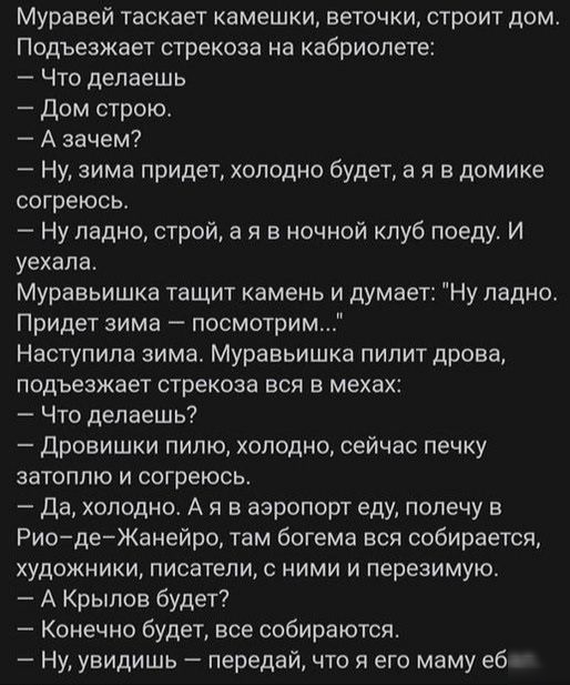 Муравей таскает камешки веточки строит дом Подъезжает стрекоза на кабриолете Что делаешь Дом строю А зачем Ну зима придет холодно будета я в домике согреюсь Ну ладно строй а я в ночной клуб поеду И уехала Муравьишка тащит камень и думает Ну ладно Придет зима посмотрим Наступила зима Муравьишка пилит дрова подъезжает стрекоза вся в мехах Что делаешь Дровишки пилю холодно сейчас печку затоппю и согр