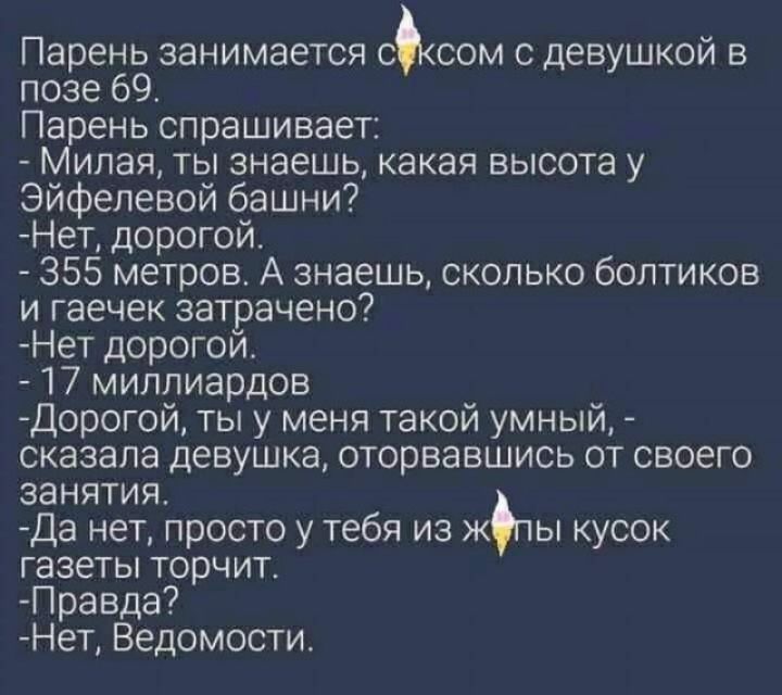 Парень занимается с.сом с девушкой в позе 69. Парень спрашивает:  милая, ты знаешь, какая высота у эйфелевой башни? Нет, дорогой.  355 метров. А знаешь, сколько болтиков и гаечек затрачено? Нет дорогой.  17 миллиардов дорогой, ты у меня такой умный,  сказала девушка, оторвавшись от своего занятия. Да нет, просто у тебя из жпы кусок газеты торчит. Правда? Нет, ведомости.