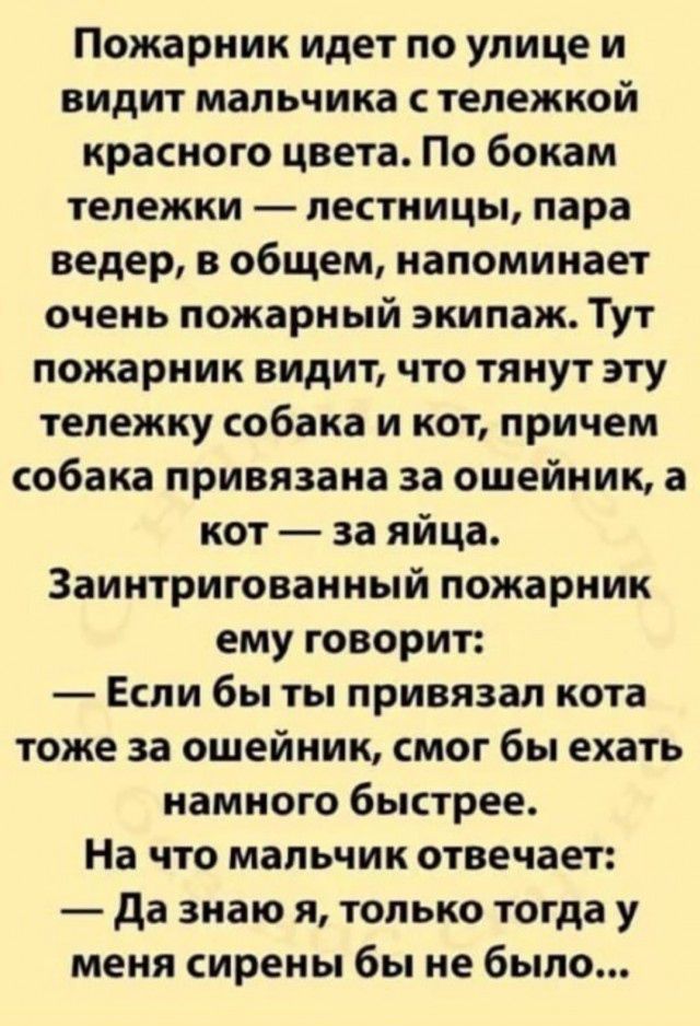 Пожарник идет по улице и видит мальчика тележкой красного цвета По бокам тележки лестницы пара ведер в общем напоминает очень пожарный экипаж Тут пожарник видит что тянут эту тележку собака и кот причем собака привязана за ошейник а кот за яйца Заинтригованный пожарник ему говорит Если бы ты привязал кота тоже за ошейник смог бы ехать намного быстрее На что мальчик отвечает да знаю я только тогда 