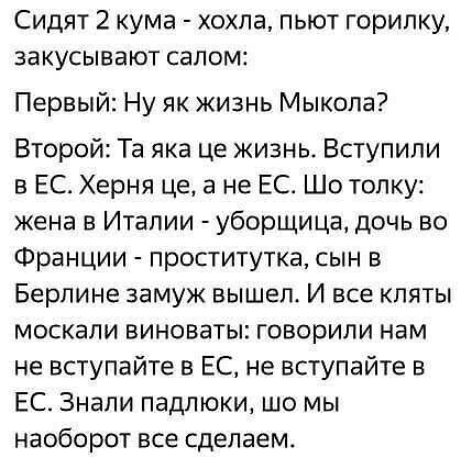 Сидят 2 кума хохпа пьют горипку закусывают салом Первый Ну як жизнь Мыкола Второй Та яка це жизнь Вступили в ЕС Херня це а не ЕС Шо топку жена в Италии уборщица дочь во Франции проститутка сын в Берлине замуж вышел И все кпяты москали виноваты говорили нам не вступайте в ЕС не вступайте в ЕС Знали падпюки шо мы наоборот все сделаем