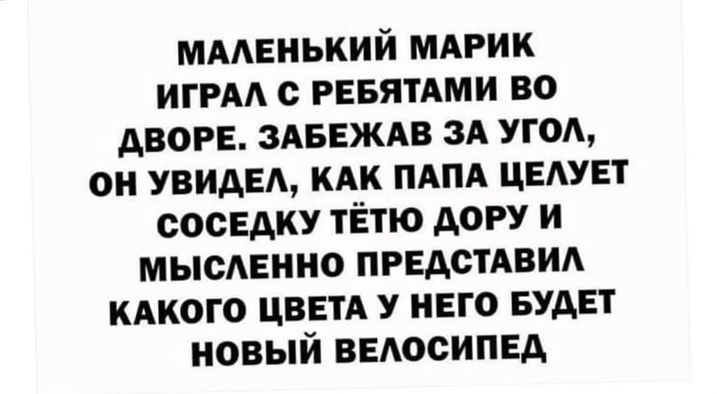 Маленький марик играл с ребятами во дворе. Забежав за угол, он увидел, как папа целует соседку тётю дору и мысленно представил какого цвета у него будет новый велосипед