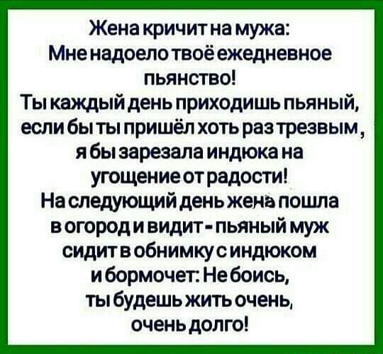 Жена кричит на мужа Мне надоело твоё ежедневное пьянство Ты каждый день приходишь пьяный если быты пришёл хоть разтрезвым я бы зарезала индюка на угощение от радости На следующийденьженв поцша вогороди видит пьяный муж сидите обнимкус индюком и бормочет Не боись ты будешь жить очень оченьдолго