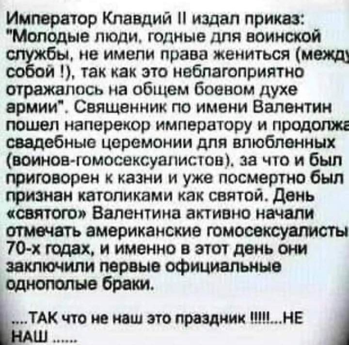 Император Клавдий издал приказ Молодые люди годные для воинской не имели права жениться межщ и так как это неблагоприятно отражалось на общем боевом духе армии Священник по имени Валентин пошел наперекор императору и продолжг свадебные церемонии для влюбленных воинов гомосексуштистов за что и был приговорен к казни и уже посмертно был признан католиками как святой день святого Валентина активно на