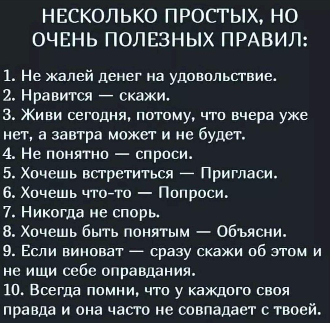 НЕСКОЛЬКО ПРОСТЫХ НО ОЧЕНЬ ПОЛЕЗНЫХ ПРАВИЛ 1 Не жалей денег на удовольсгвие 2 Нравится скажи 3 Живи сегодня потому что вчера уже нет а завтра может и не будет 4 Не понятно спроси 5 Хочешь встретиться Пригласи 6 Хочешь чтото Попроси 7 Никогда не спорь 8 Хочешь быть понятым Объясни 9 Если винават сразу скажи об этом и не ищи себе оправдания 10 Всегда помни что у каждого своя правда и она часто не со