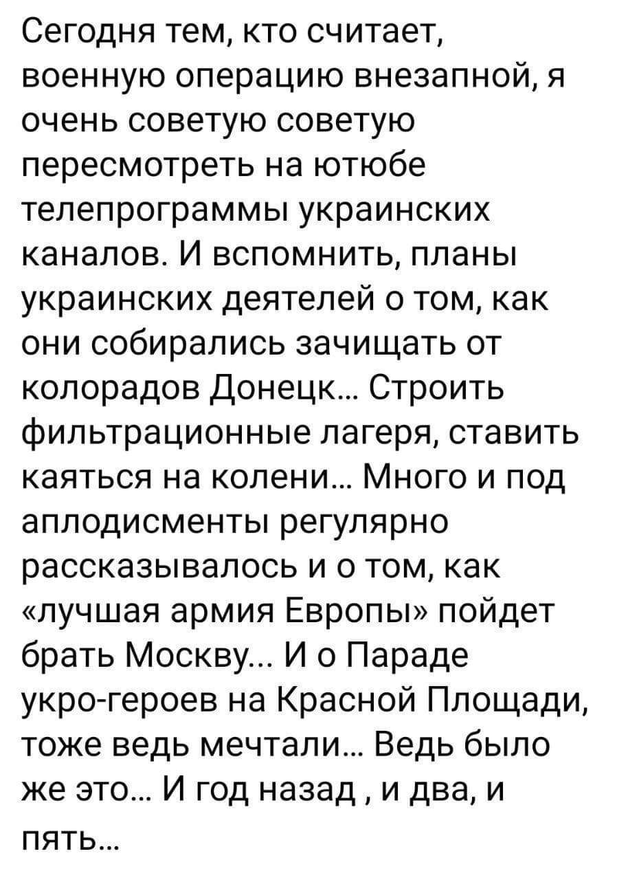 Сегодня тем кто считает военную операцию внезапной я очень советую советую пересмотреть на ютюбе телепрограммы украинских каналов И вспомнить планы украинских деятелей о том как они собирались зачищать от колорадов Донецк Строить фильтрационные лагеря ставить каяться на колени Много и под аплодисменты регулярно рассказывалось и о том как лучшая армия Европы пойдет брать Москву И о Параде укро геро