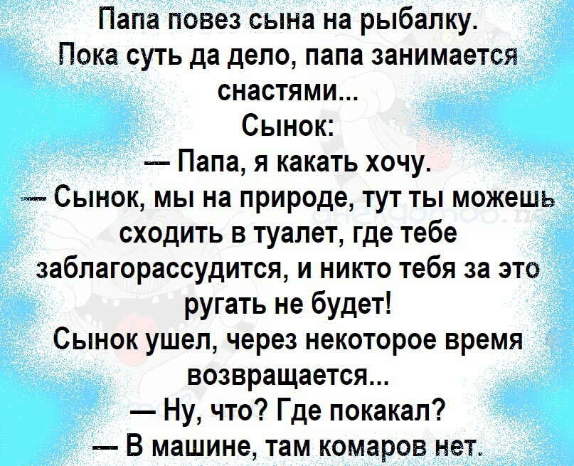 Папа повез сына на рыбалку Пока суть да дело папа занимается снастями Сынок Папа я какать хочу Сынок мы на природе тут ты можешь сходить в туалет где тебе заблагорассудится и никто тебя за это ругать не будет Сынок ушел через некоторое время возвращается Ну что Где покакал В машине там комаров нет