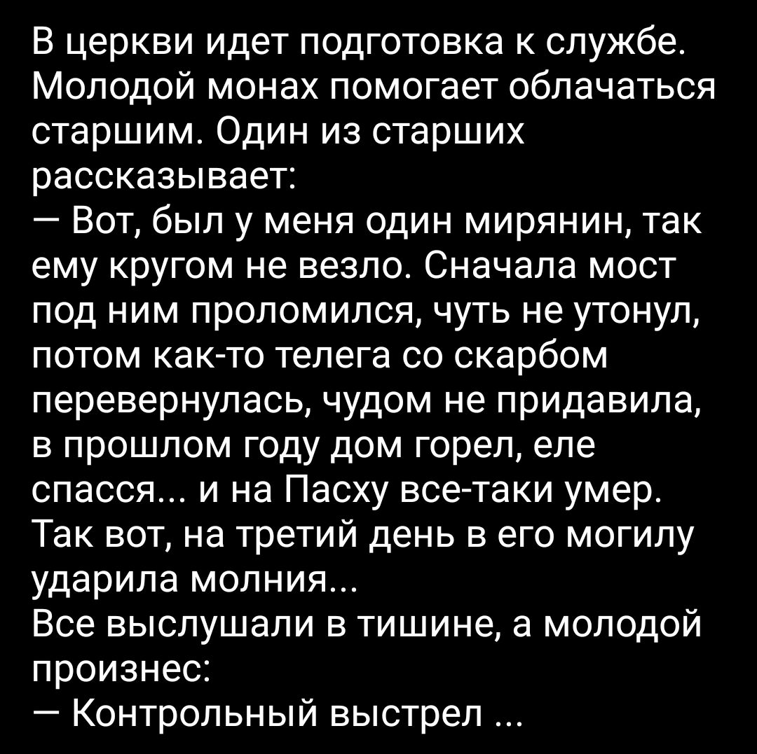 В церкви идет подготовка к службе. Молодой монах помогает облачаться старшим. Один из старших рассказывает:  вот, был у меня один мирянин, так ему кругом не везло. Сначала мост под ним проломился, чуть не утонул, потом както телега со скарбом перевернулась, чудом не придавила, в прошлом году дом горел, еле спасся... И на пасху всетаки умер. Так вот, на третий день в его могилу ударила молния... Все выслушали в тишине, а молодой произнес:  контрольный выстрел...