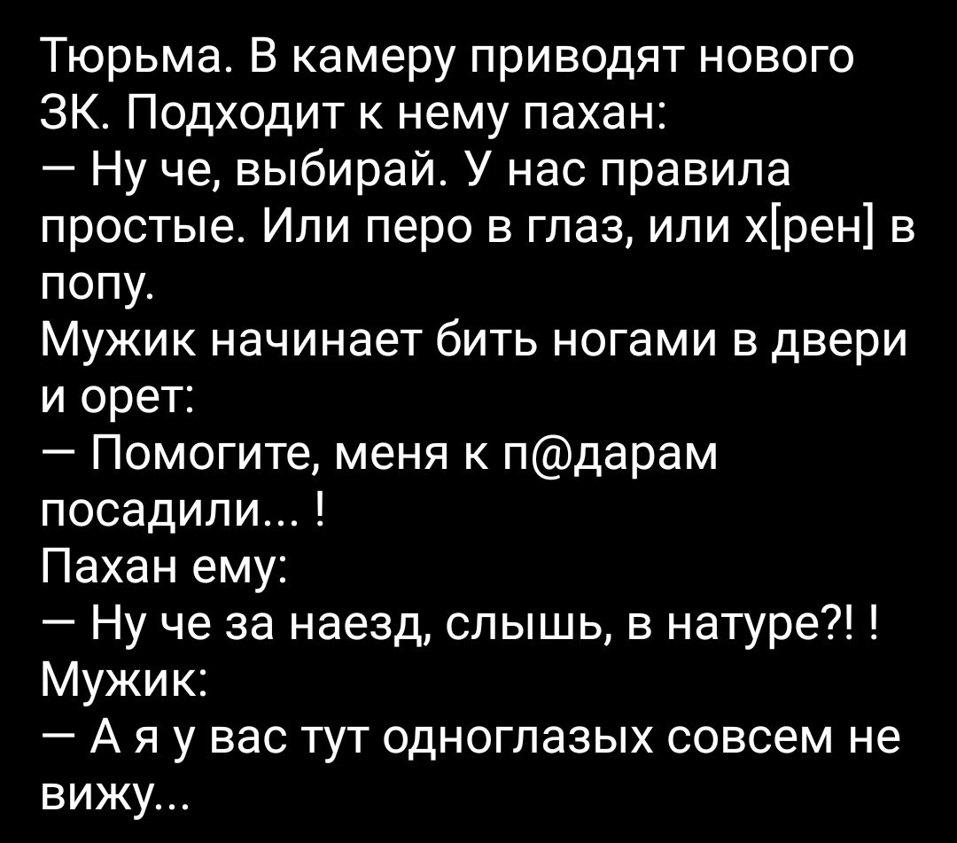 Тюрьма В камеру приводят нового ЗК Подходит к нему пахан Ну че выбирай У нас правила простые Или перо в глаз или хрен в попу Мужик начинает бить ногами в двери и орет Помогите меня к пдарам посадили Пахан ему Ну че за наезд слышь в натуре Мужик А я у вас тут одноглазых совсем не вижу