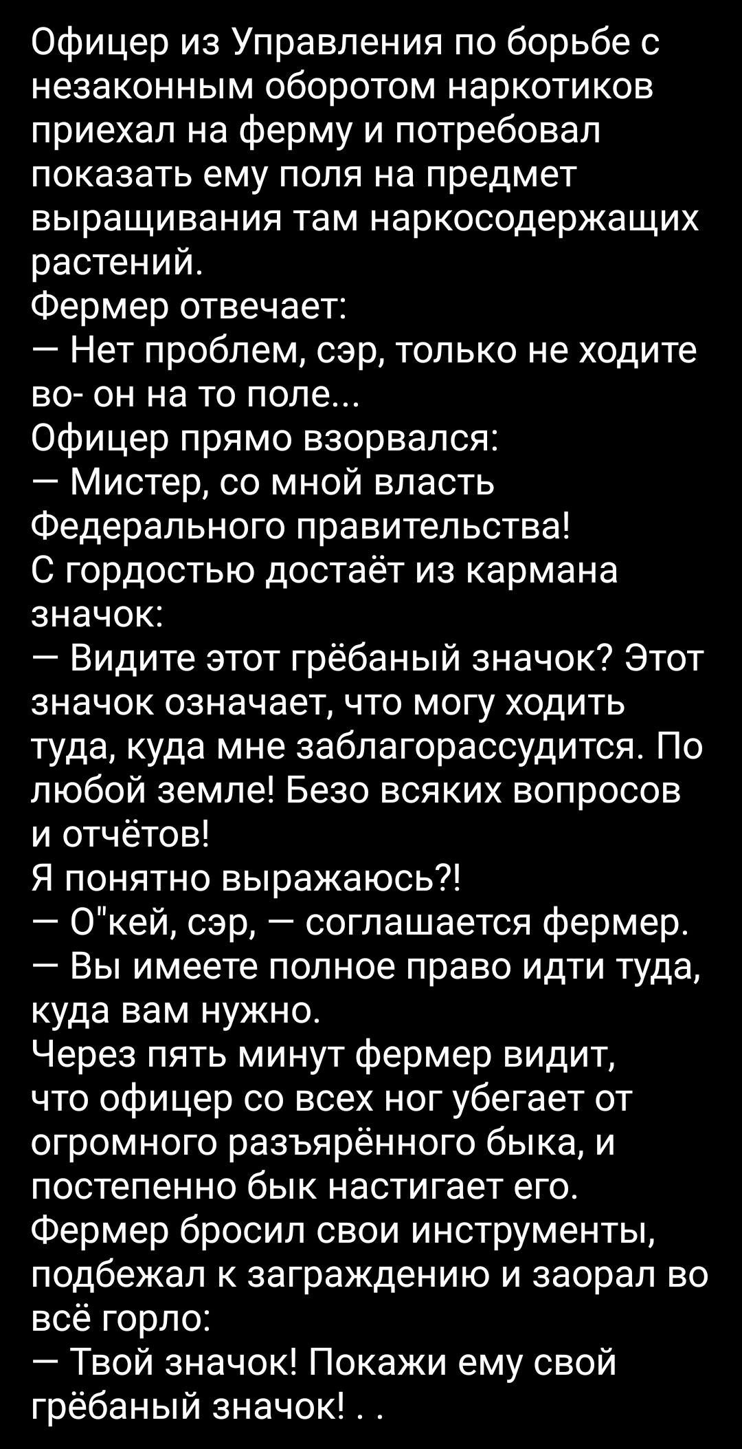 Офицер из управления по борьбе с незаконным оборотом наркотиков приехал на ферму и потребовал показать ему поля на предмет выращивания там наркосодержащих растений. Фермер отвечает:  нет проблем, сэр, только не ходите во он на то поле... Офицер прямо взорвался:  мистер, со мной власть федерального правительства! С гордостью достаёт из кармана значок:  видите этот грёбаный значок? Этот значок означает, что могу ходить туда, куда мне заблагорассудится. По любой земле! Безо всяких вопросов и отчётов! Я понятно выражаюсь?!  О'кей, сэр,  соглашается фермер.  Вы имеете полное право идти туда, куда вам нужно. Через пять минут фермер видит, что офицер со всех ног убегает от огромного разъярённого быка, и постепенно бык настигает его. Фермер бросил свои инструменты, подбежал к заграждению и заорал во всё горло:  твой значок! Покажи ему свой грёбаный значок!. .