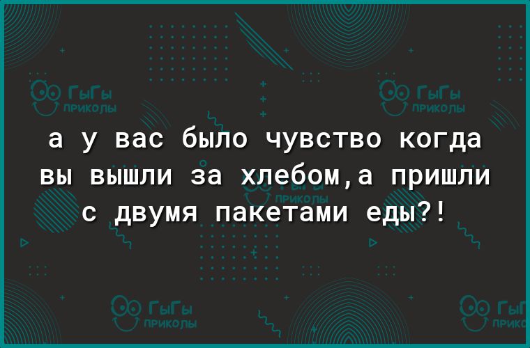 а У вас было ЧУВСТВО когда вы вышли за хлебома пришли с двумя пакетами еды