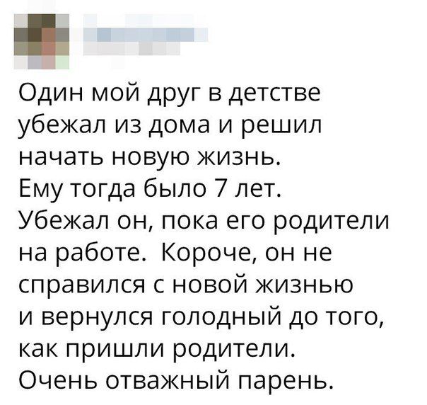 Один мой друг в детстве убежал из дома и решил начать новую жизнь Ему тогда было 7 лет Убежал он пока его родители на работе Короче он не справился с новой жизнью и вернулся голодный до того как пришли родители Очень отважный парень