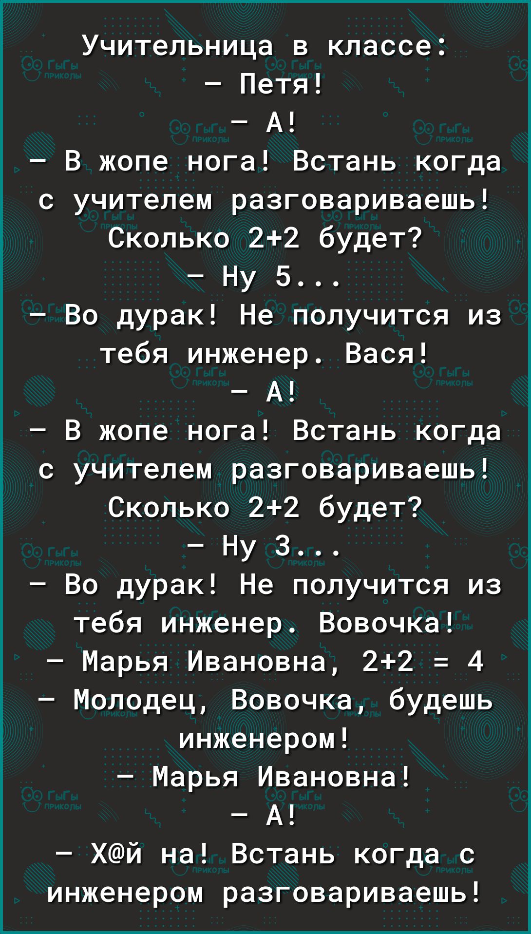 Учительница в классе Петя А В жопе нога Встань когда с учителем разговариваешь Сколько 22 будет Ну 5 Во дурак Не получится из тебя инженер Вася А В жопе нога Встань когда с учителем разговариваешь Сколько 22 будет Ну З Во дурак Не получится из тебя инженер Вовочка Марья Ивановна 22 4 3 Молодец Вовочка будешь Ё инженером Марья Ивановна А Хй на Встань когда с инженером разговариваешь