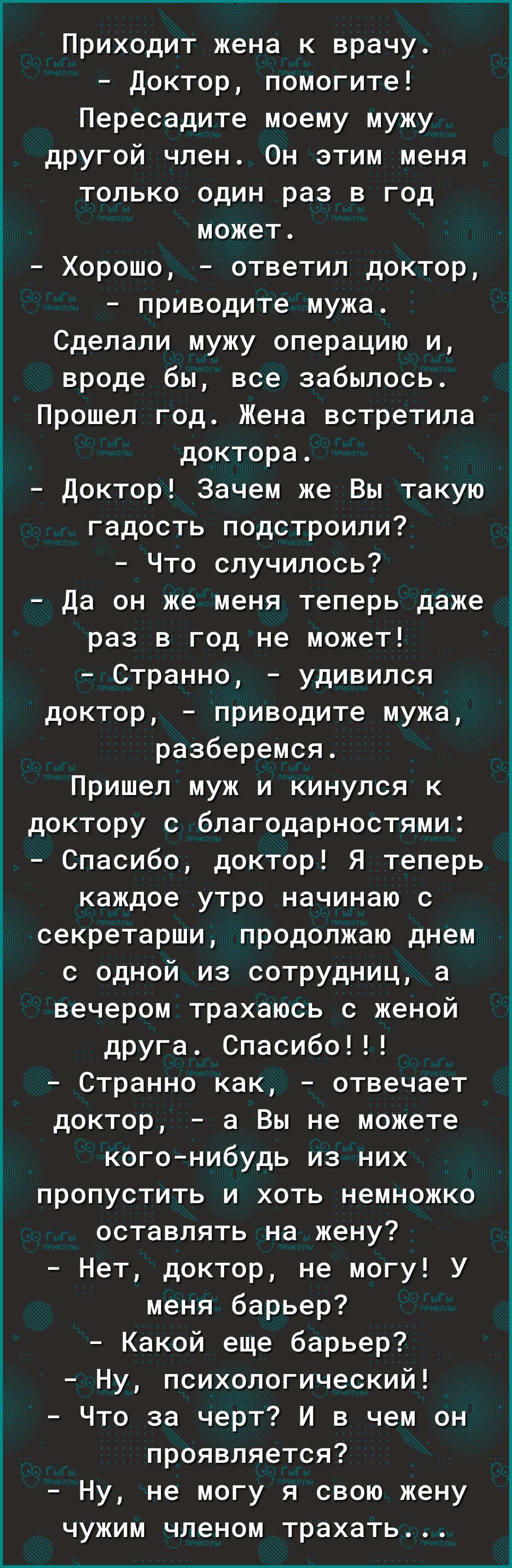 Приходит жена к врачу Доктор помогите Пересадите моему мужу другой член Он этим меня только один раз в год может Хорошо ответил доктор приводите мужа Сделали мужу операцию и вроде бы все забылось Прошел год Жена встретила доктора Доктор Зачем же Вы такую гадость подстроили Что случилось Да он же меня теперь даже раз в год не может Странно удивился доктор приводите мужа разберемся Пришел муж и кину
