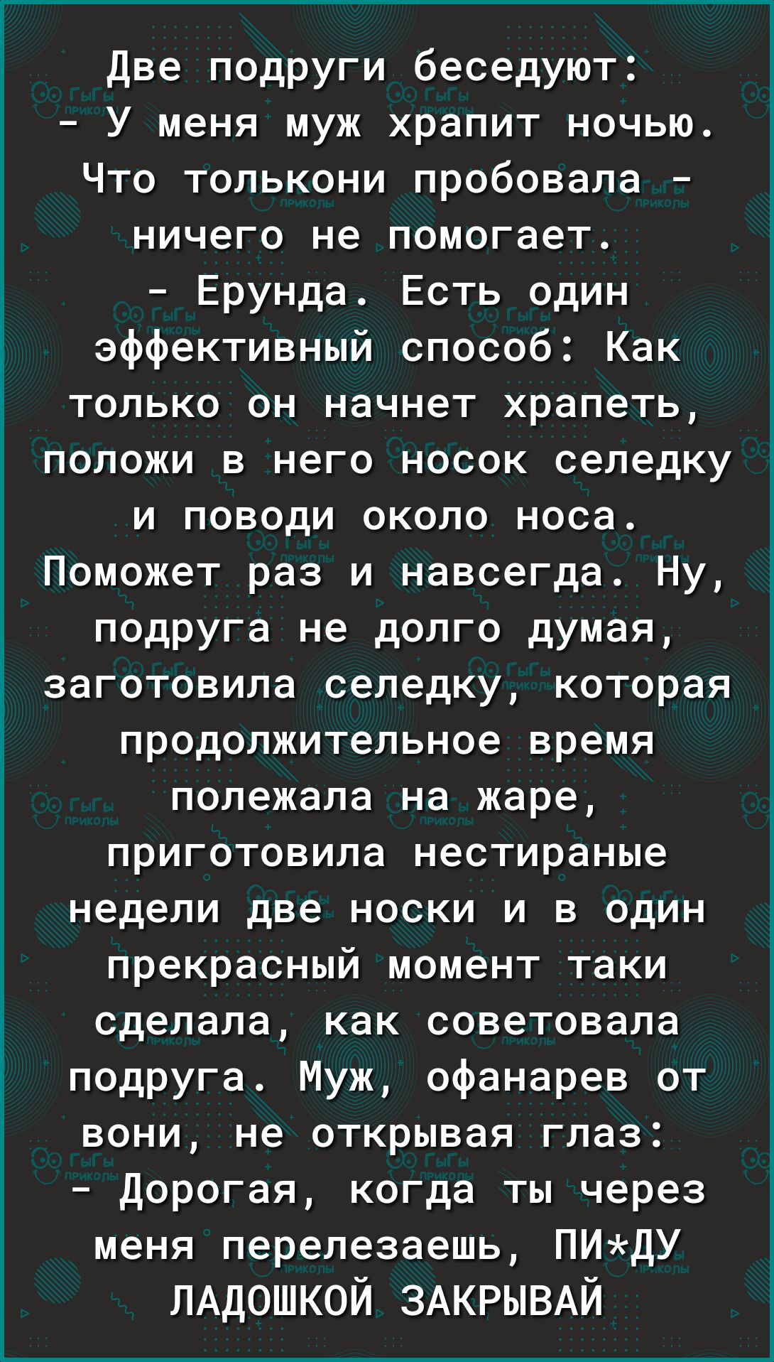 Две подруги беседуют У меня муж храпит ночью Что толькони пробовала ничего не помогает Ерунда Есть один эффективный способ Как только он начнет храпеть положи в него носок селедку и поводи около носа Поможет раз и навсегда Ну подруга не долго думая заготовила селедку которая продолжительное время полежала на жаре приготовила нестираные недели две носки и в один прекрасный момент таки сделала как с