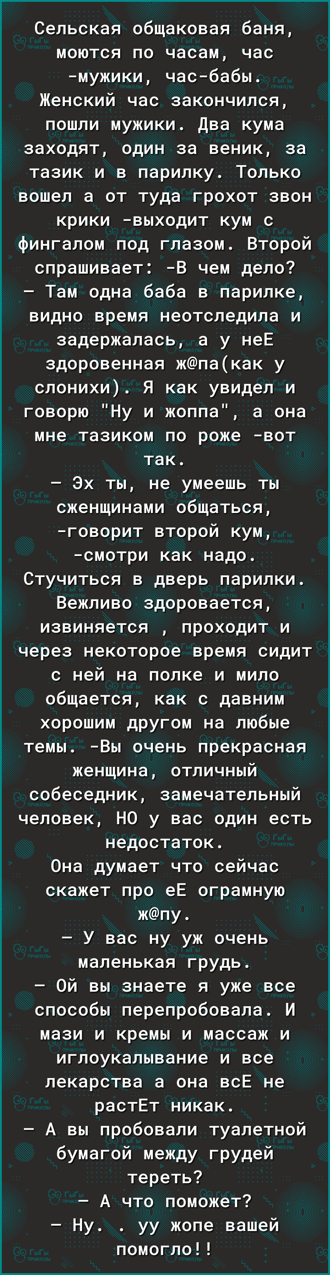 Сельская общаковая баня, моются по часам, час мужики, часбабы. Женский час закончился, пошли мужики. Два кума заходят, один за веник, за тазик и в парилку. Только вошел а от туда грохот звон крики выходит кум с фингалом под глазом. Второй спрашивает: в чем дело?  Там одна баба в парилке, видно время неотследила и задержалась, а у нее здоровенная жпакак у слонихи. Я как увидел и говорю 