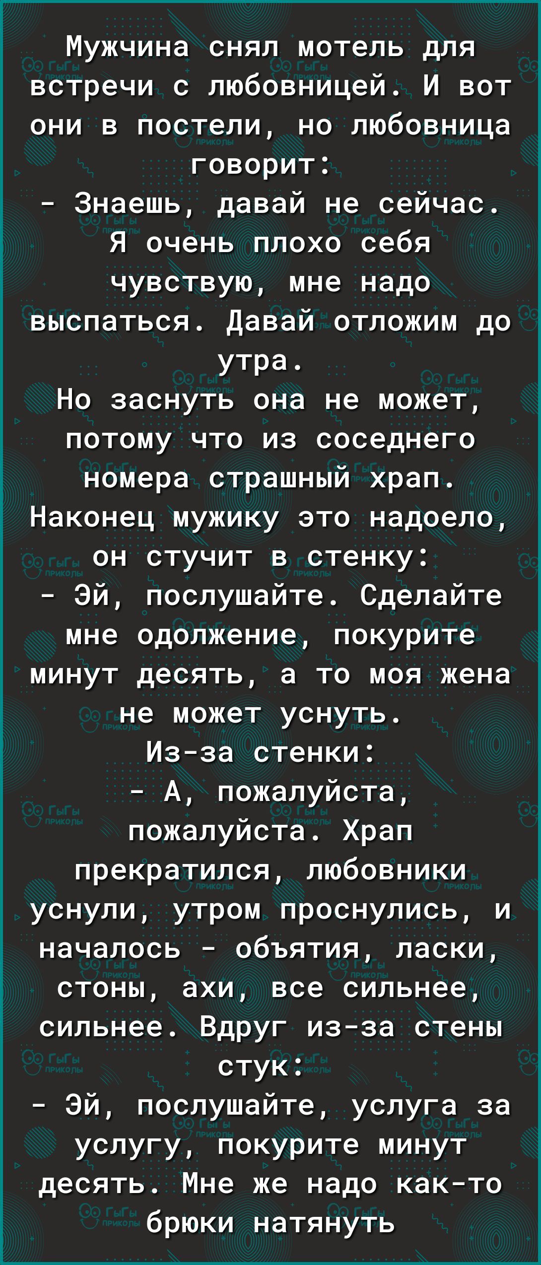 Мужчина снял мотель для встречи с любовницей И вот они в постели но любовница говорит а Знаешь давай не сейчас г_ Я очень плохо себя чувствую мне надо выспаться Давай отложим до утра Но заснуть она не может потому что из соседнего номера страшный храп Наконец мужику это надоело он стучит в стенку Эй послушайте Сделайте мне одолжение покурите минут десять а то моя жена не может уснуть Изза стенки і