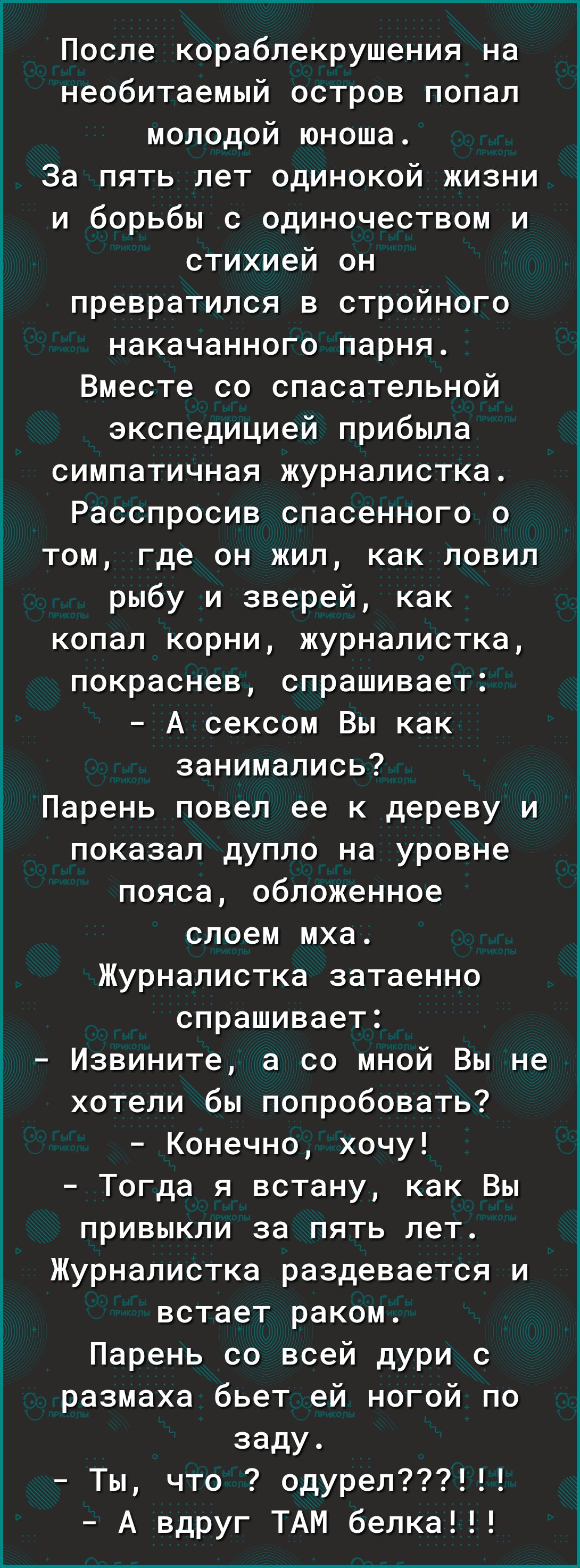 После кораблекрушения на необитаемый остров попал молодой юноша За пять лет одинокой жизни и борьбы с одиночеством и стихией он превратился в стройного накачанного парня Вместе со спасательной экспедицией прибыла симпатичная журналистка Расспросив спасенного о том где он жил как ловил рыбу и зверей как копал корни журналистка покраснев спрашивает А сексом Вы как занимались Парень повел ее к дереву