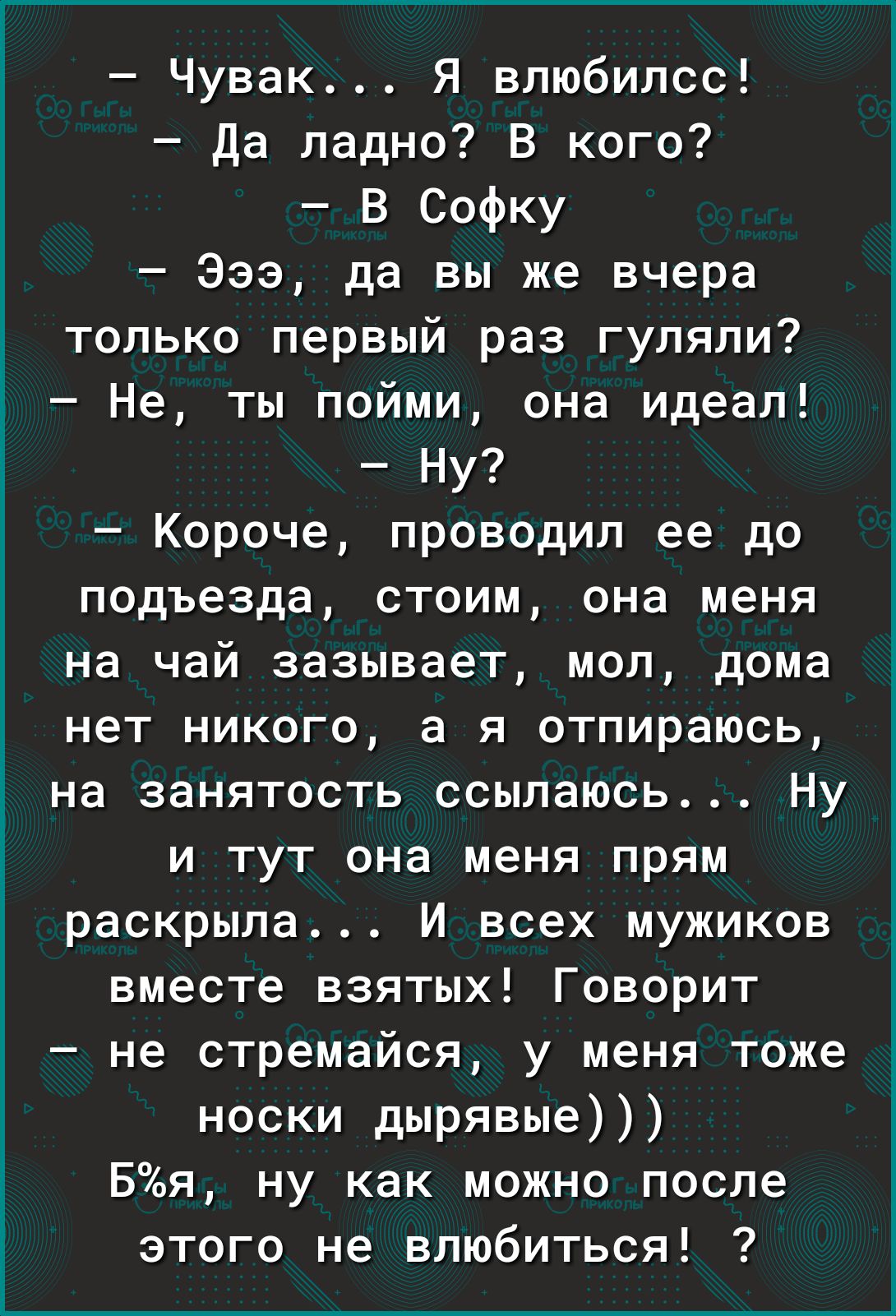 Чувак Я влюбилсс Да ладно В кого В Софку 333 да вы же вчера только первый раз гуляли Не ты пойми она идеал Ну Короче проводил ее до подъезда стоим она меня на чай зазывает мол дома нет никого а я отпираюсь на занятость ссылаюсь Ну и тут она меня прям раскрыла И всех мужиков вместе взятых Говорит не стремайся у меня тоже носки дырявые Бя ну как можно после этого не влюбиться