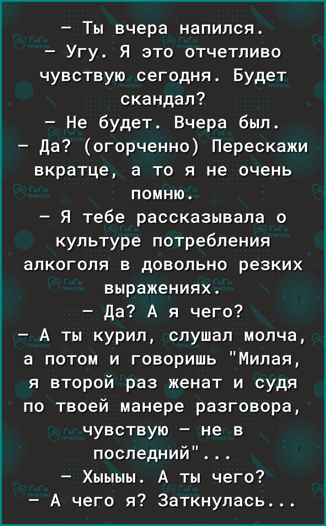 Ты вчера напился Угу Я это отчетливо чувствую сегодня Будет скандал Не будет Вчера был Да огорченно Перескажи вкратце а то я не очень помню Я тебе рассказывала о культуре потребления алкоголя в довольно резких выражениях Да А я чего А ты курил слушал молча а потом и говоришь Милая я второй раз женат и судя по твоей манере разговора чувствую не в последний Хыыыы А ты чего А чего я Заткнулась