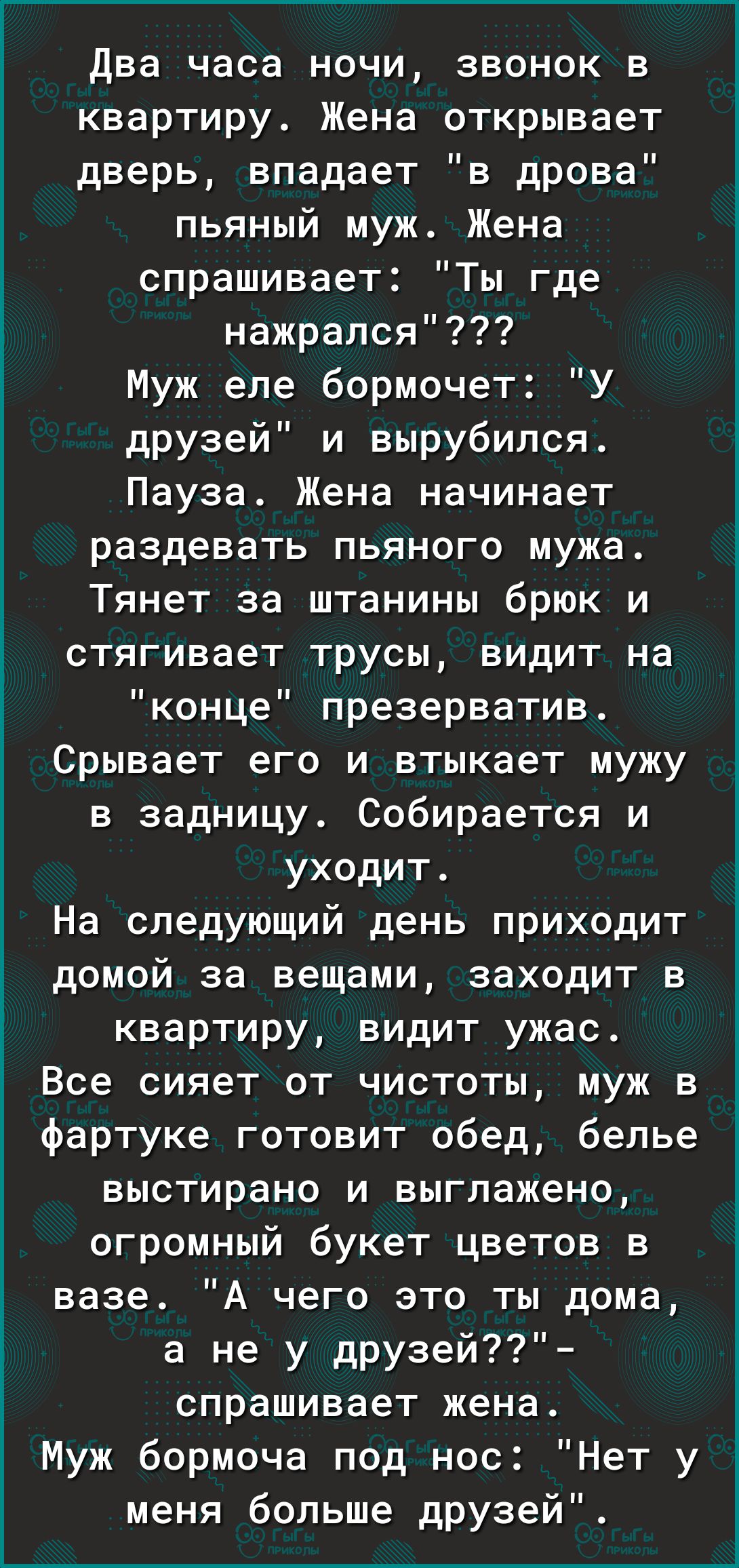Два часа ночи звонок в квартиру Жена открывает дверь впадает в дрова пьяный муж Жена спрашивает Ты где і_ нажрался Муж еле бормочет У друзей и вырубился Пауза Жена начинает раздевать пьяного мужа Тянет за штанины брюк и стягивает трусы видит на конце презерватив Срывает его и втыкает мужу в задницу Собирается и уходит На следующий день приходит домой за вещами заходит в квартиру видит ужас і Все с