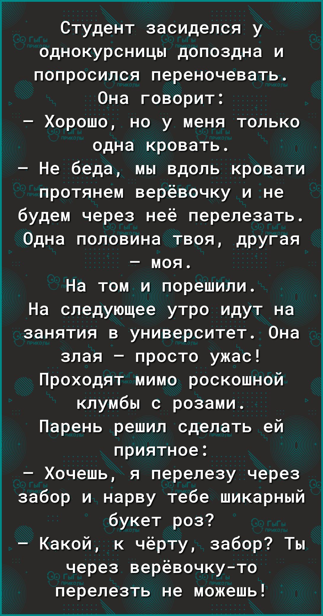 Студент засиделся у однокурсницы допоздна и попросился переночевать Она говорит Хорошо но у меня только одна кровать Не беда мы вдоль кровати протянем верёвочку и не будем через неё перелезать Одна половина твоя другая моя На том и порешили На следующее утро идут на занятия в университет Она злая просто ужас Проходят мимо роскошной клумбы с розами Парень решил сделать ей приятное Хочешь я перелезу