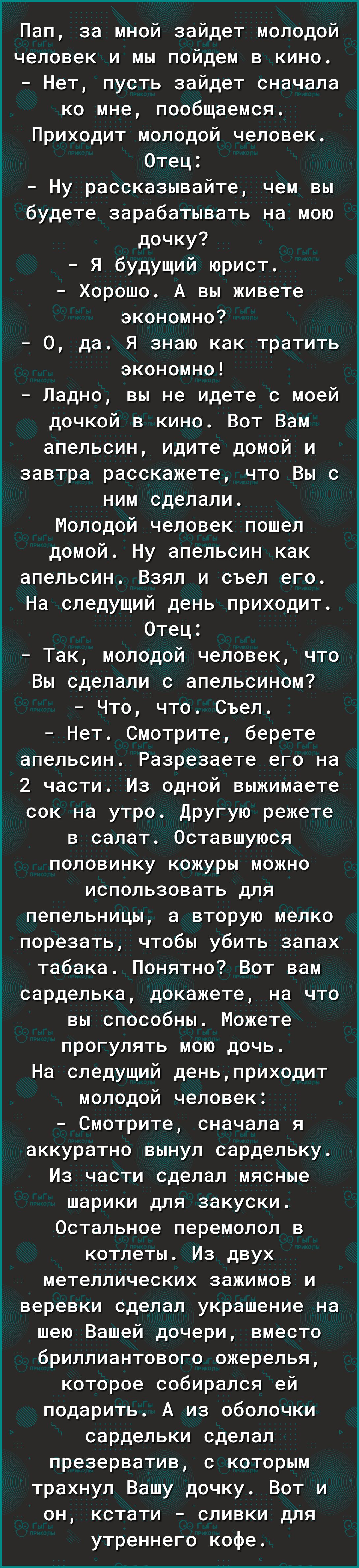 Пап за мной зайдет молодой человек и мы пойдем в кино Нет пусть зайдет сначала ко мне пообщаемся Приходит молодой человек _НУ Отец рассказывайте чем вы будете зарабатывать на мою дочку Я будущий юрист _0 Хорошо А вы живете экономно да Я знаю как тратить экономно Ладно вы не идете с моей дочкой в кино Вот Вам апельсин идите домой и завтра расскажете что Вы с ним сделали Молодой человек пошел домой 