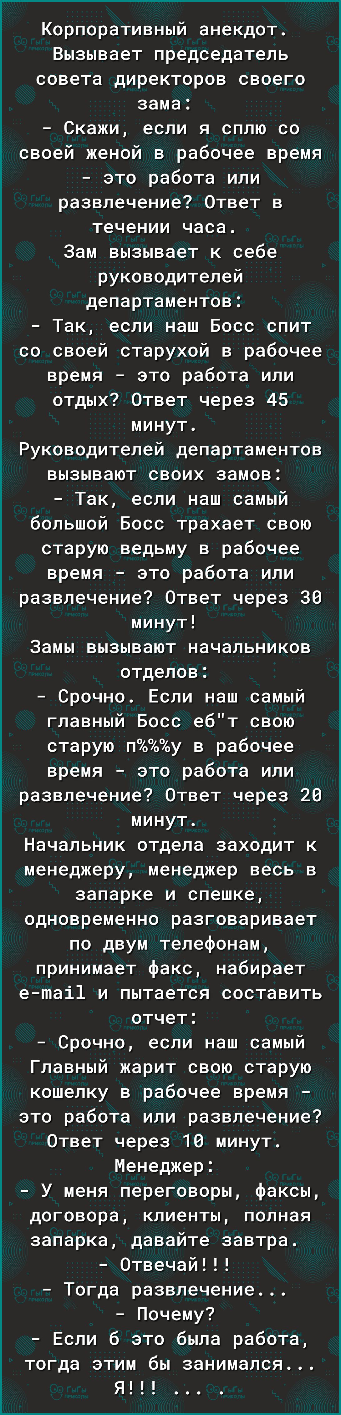 Корпоративный анекдот Вызывает председатель совета директоров своего зама Скажи если я сплю со 1 своей женой в рабочее время 3 это работа или развлечение Ответ в течении часа Зам вызывает к себе руководителей департаментов Так если наш Босс спит со своей старухой в рабочее время это работа или отдых Ответ через 45 минут Руководителей департаментов Ё вызывают своих замов Так если наш самый большой 