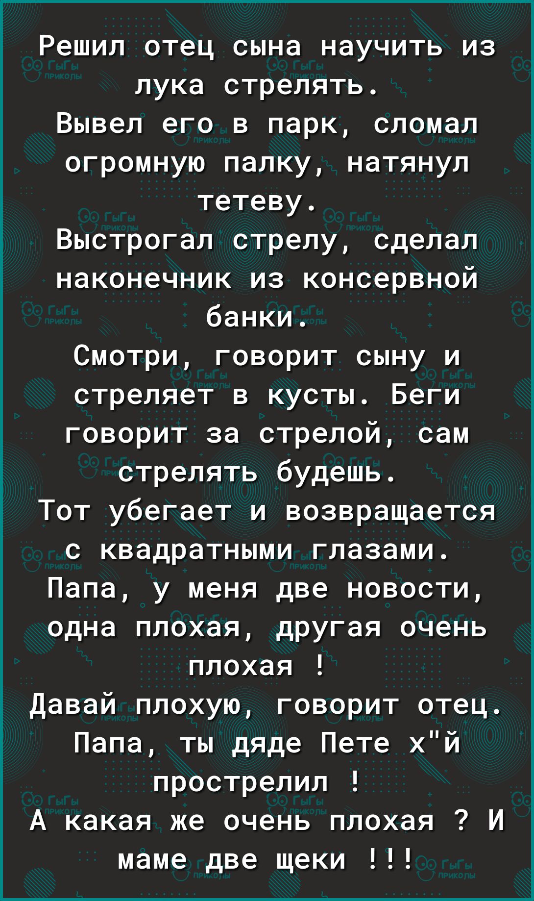 Решил отец сына научить из лука стрелять Вывел его в парк сломал огромную палку натянул тетеву Выстрогал стрелу сделал наконечник из консервной банки Смотри говорит сыну и стреляет в кусты Беги говорит за стрелой сам стрелять будешь Тот убегает и возвращается с квадратными глазами Папа у меня две новости одна плохая другая очень плохая Давай плохую говорит отец Папа ты дяде Пете хй прострелил А ка