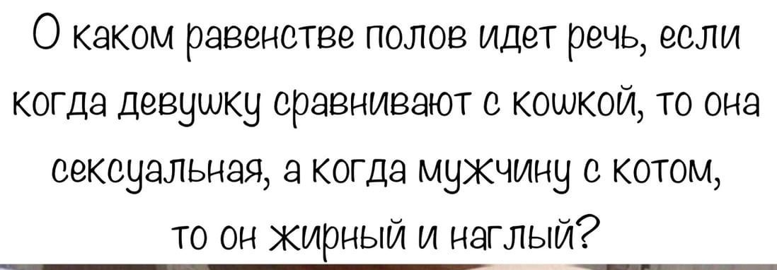 О каком равенстве полов идет речь если когда девушку сравнивают с кошкой то она сексуальная а когда мужчину с котом то он жирный и наглый