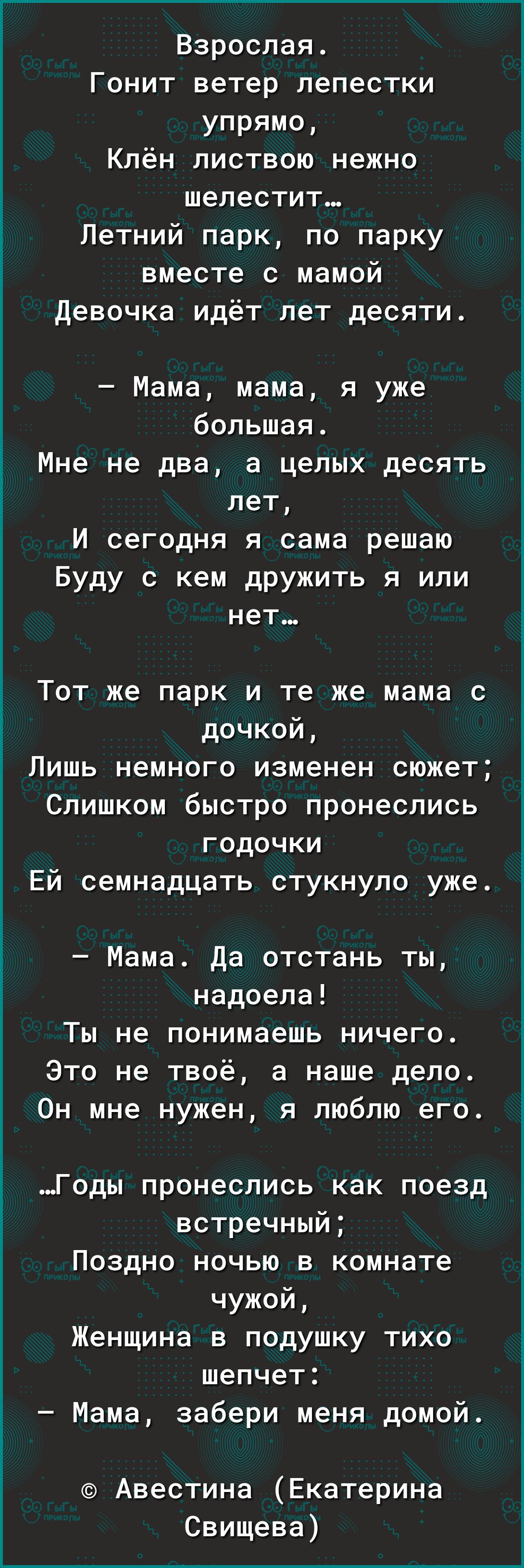 Взрослая Гонит ветер лепестки упрямо Клён листвою нежно шелестит Летний парк по парку вместе с мамой Девочка идёт лет десяти Мама мама я уже большая Мне не два а целых десять лет И сегодня я сама решаю Буду с кем дружить я или нет Тот же парк и те же мама с дочкой Лишь немного изменен сюжет Слишком быстро пронеслись годочки Ей семнадцать стукнуло уже Мама Да отстань ты надоела Ты не понимаешь ниче