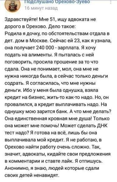 подспушано ореховоауево а Здравствуйте Мне 51 ищу адвоката не дорого в Орехово дело такое Родила я дочку по обстоятельствам отдела в дет дом в Москве Сейчас ей 23 как я узнала она получает 240 000 зарплата я хочу подать на алименты я пыталась ней поговорить просила прошение за то что сдала Она не понимает мол она мне не нужна никогда была а сейчас только деньги содрать я согласилась что мне нужны 