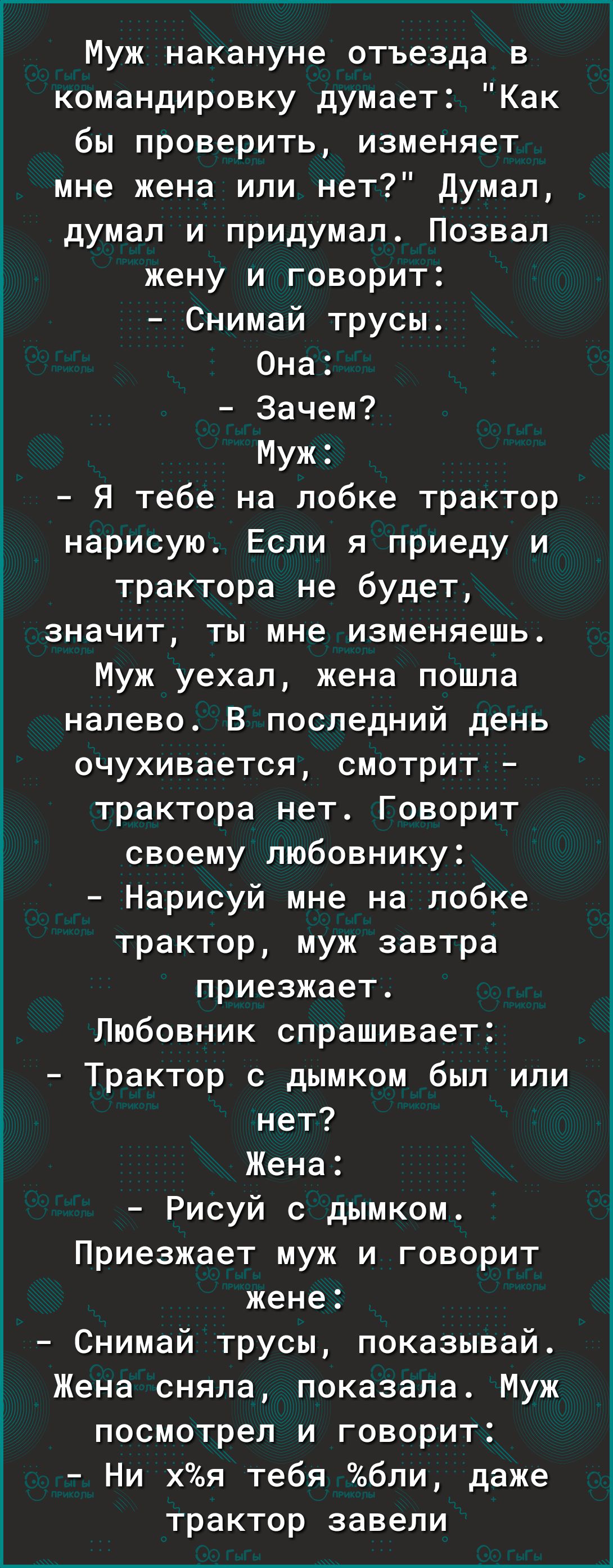Муж накануне отъезда в командировку думает Как бы проверить изменяет мне жена или нет Думал думал и придумал Позвал жену и говорит Снимай трусы Она Зачем Муж Я тебе на лобке трактор нарисую Если я приеду и трактора не будет значит ты мне изменяешь Муж уехал жена пошла налево В последний день очухивается смотрит трактора нет Говорит своему любовнику Нарисуй мне на лобке трактор муж завтра приезжает