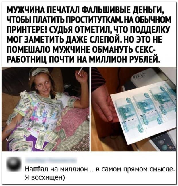 МУЖЧИНА ПЕЧАТАЛ ФАЛЬШИВЫЕ дЕНЬГИ ЧТОБЫ ПЛАТИТЬ ПРОСТИТУЖАМ НАОБЫЧНОМ ПРИНТЕРЕ СУДЬЯ ОТМЕТИЛ ЧТО ПОДДЕЛКУ МОГ ЗАМЕТИТЬ дАЖЕ СЛЕПОЙ НО ЭТО НЕ ПОМЕШАЛО МУЖЧИНЕ ОБМАНУТЬ СЕКС РАБОТНИЦ ПОЧТИ НА МИЛЛИОН РУБЛЕЙ Наёёал на миллион в самом прямом смысле Я восхищен