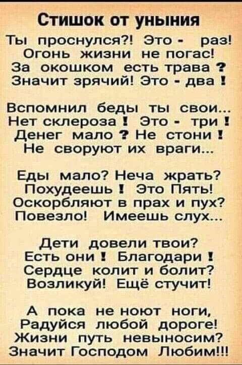 Стишок ОТ уныния Ты проснулся Это раз Огонь жизни не погас За окошком есть трава Значит зрячий Это два Вспомнил беды ты свои Нет склероза Это три денег мало Не стони Не своруют их враги Еды мало Неча жрать Похудеешь Это Пять Оскорбляют в прах и пух Повезло Имеешь слух Дети довели твои Есть они Благодари Сердце колит и болит Возпикуй Ещё стучит А пока не ноют ноги Радуйся любой дороге Жизни путь не