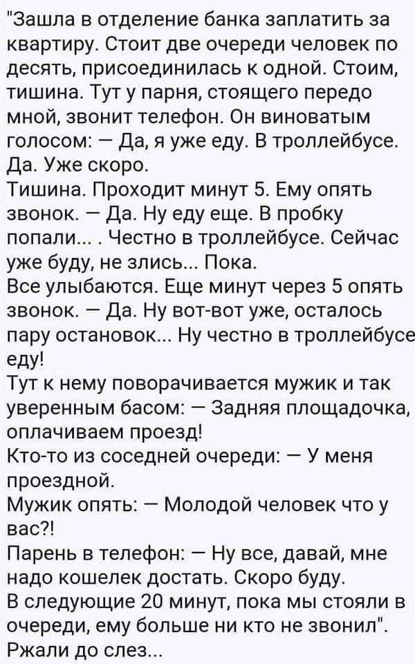 Зашла в отделение банка заплатить за квартиру Стоит две очереди человек по десять присоединилась к одной Стоим тишина Тут у парня стоящего передо мной звонит телефон Он виноватым голосом Да я уже еду В троллейбусе Да Уже скоро Тишина Проходит минут 5 Ему опять звонок Да Ну еду еще В пробку попали Честно в троллейбусе Сейчас уже буду не злись Пока Все улыбаются Еще минут через 5 опять звонок Да Ну 