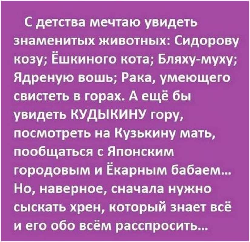 С детства мечтаю увидеть знаменитых животных Сидорову козу Ёшкиного кота Бляху муку Ядреную вошь Рака умеющего свистеть в горах А ещё бы увидеть КУДЫКИНУ гору посмотреть на Куэькину мать пообщаться Японским городовым и Ёкарным бабаем Но наверное сначала нужно сыскать хрен который знает всё и его обо всём расспросить