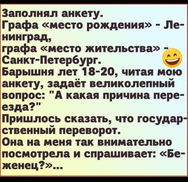 Заполнял анкету Графа место рождения Ле нинград графа место жительства Санкт Петербург 9 Барышня лет 18 20 читая мою анкету задаёт великолепный вопрос А какая причина пере езда Пришлось сказать что государ ственный переворот Она на меня так внимательно посмотрела и спрашивает Бе женец