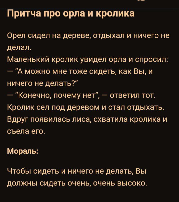 Притча про орла и кролика Орел сидел на дереве отдыхал и ничего не делал Маленький кролик увидел орла и спросил А можно мне тоже сидеть как Вы и ничего не делать Конечно почему нет ответил тот Кролик сел под деревом и стал отдыхать Вдруг появилась лиса схватила кролика и съела его Мораль Чтобы сидеть и ничего не делать Вы должны сидеть очень очень высоко