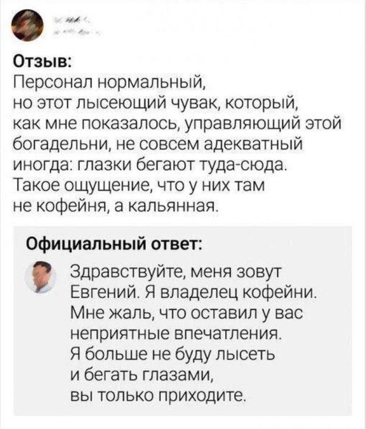 Отзыв Персонал нормальный но этот пысеющий чувак который как мне показалось управляющий этой богадельни не совсем адекватный иногда глазки бегают туда сюда Такое ощущение что у них там не кофейня а капьянная Официальный ответ Здравствуйте меня зовут Евгений Я владелец кофейни Мне жаль что оставил у вас неприятные впечатления Я больше не буду лысеть и бегать глазами вы только приходите
